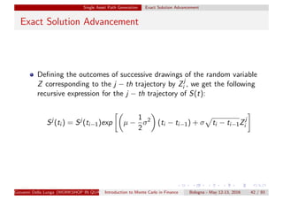 Single Asset Path Generation Exact Solution Advancement
Exact Solution Advancement
Deﬁning the outcomes of successive drawings of the random variable
Z corresponding to the j − th trajectory by Zj
i , we get the following
recursive expression for the j − th trajectory of S(t):
Sj
(ti ) = Sj
(ti−1)exp µ −
1
2
σ2
(ti − ti−1) + σ ti − ti−1Zj
i
Giovanni Della Lunga (WORKSHOP IN QUANTITATIVE FINANCE)Introduction to Monte Carlo in Finance Bologna - May 12-13, 2016 42 / 93
 