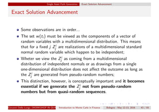 Single Asset Path Generation Exact Solution Advancement
Exact Solution Advancement
Some observations are in order...
The set w(ti ) must be viewed as the components of a vector of
random variables with a multidimensional distribution. This means
that for a ﬁxed j Zi
j are realizations of a multidimensional standard
normal random variable which happen to be independent;
Wheter we view the Zi
j as coming from a multidimensional
distribution of independent normals or as drawings from a single
one-dimensional distribution does not aﬀect the outcome as long as
the Zi
j are generated from pseudo-random numbers;
This distinction, however, is conceptually important and it becomes
essential if we generate the Zi
j not from pseudo-random
numbers but from quasi-random sequences.
Giovanni Della Lunga (WORKSHOP IN QUANTITATIVE FINANCE)Introduction to Monte Carlo in Finance Bologna - May 12-13, 2016 43 / 93
 