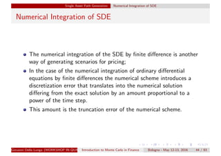 Single Asset Path Generation Numerical Integration of SDE
Numerical Integration of SDE
The numerical integration of the SDE by ﬁnite diﬀerence is another
way of generating scenarios for pricing;
In the case of the numerical integration of ordinary diﬀerential
equations by ﬁnite diﬀerences the numerical scheme introduces a
discretization error that translates into the numerical solution
diﬀering from the exact solution by an amount proportional to a
power of the time step.
This amount is the truncation error of the numerical scheme.
Giovanni Della Lunga (WORKSHOP IN QUANTITATIVE FINANCE)Introduction to Monte Carlo in Finance Bologna - May 12-13, 2016 44 / 93
 