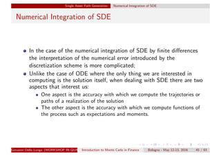 Single Asset Path Generation Numerical Integration of SDE
Numerical Integration of SDE
In the case of the numerical integration of SDE by ﬁnite diﬀerences
the interpretation of the numerical error introduced by the
discretization scheme is more complicated;
Unlike the case of ODE where the only thing we are interested in
computing is the solution itself, when dealing with SDE there are two
aspects that interest us:
One aspect is the accuracy with which we compute the trajectories or
paths of a realization of the solution
The other aspect is the accuracy with which we compute functions of
the process such as expectations and moments.
Giovanni Della Lunga (WORKSHOP IN QUANTITATIVE FINANCE)Introduction to Monte Carlo in Finance Bologna - May 12-13, 2016 45 / 93
 