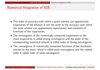 Single Asset Path Generation Numerical Integration of SDE
Numerical Integration of SDE
The order of accuracy with which a given scheme can approximate
trajectories of the solution is not the same as the accuracy with which
the same scheme can approximate expectations and moments of
functions of the trajectories;
The convergence of the numerically computed trajectories to the
exact trajectories is called strong convergence and the order of the
corresponding numerical scheme is called order of strong convergence;
The convergence of numerically computed functions of the stochastic
process to the exact values is called weak convergence and the related
order is called order of weak convergence.
Giovanni Della Lunga (WORKSHOP IN QUANTITATIVE FINANCE)Introduction to Monte Carlo in Finance Bologna - May 12-13, 2016 46 / 93
 