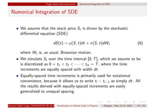Single Asset Path Generation Numerical Integration of SDE
Numerical Integration of SDE
We assume that the stock price St is driven by the stochastic
diﬀerential equation (SDE)
dS(t) = µ(S, t)dt + σ(S, t)dWt (6)
where Wt is, as usual, Brownian motion.
We simulate St over the time interval [0; T], which we assume to be
is discretized as 0 = t1 < t2 < · · · < tm = T, where the time
increments are equally spaced with width dt.
Equally-spaced time increments is primarily used for notational
convenience, because it allows us to write ti − ti−1 as simply dt. All
the results derived with equally-spaced increments are easily
generalized to unequal spacing.
Giovanni Della Lunga (WORKSHOP IN QUANTITATIVE FINANCE)Introduction to Monte Carlo in Finance Bologna - May 12-13, 2016 47 / 93
 