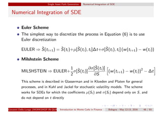 Single Asset Path Generation Numerical Integration of SDE
Numerical Integration of SDE
Euler Scheme
The simplest way to discretize the process in Equation (6) is to use
Euler discretization
EULER ⇒ ˆS(ti+1) = ˆS(ti )+µ[ˆS(ti ), ti ]∆t+σ[ˆS(ti ), ti ] (w(ti+1) − w(ti ))
Milshstein Scheme
MILSHSTEIN ⇒ EULER+
1
2
σ[ˆS(ti )]
∂σ[ˆS(ti )]
∂S
(w(ti+1) − w(ti ))2
− ∆t
This scheme is described in Glasserman and in Kloeden and Platen for general
processes, and in Kahl and Jackel for stochastic volatility models. The scheme
works for SDEs for which the coeﬃcients µ(St ) and σ(St ) depend only on S, and
do not depend on t directly
Giovanni Della Lunga (WORKSHOP IN QUANTITATIVE FINANCE)Introduction to Monte Carlo in Finance Bologna - May 12-13, 2016 48 / 93
 