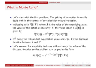 Introduction Some Basic Ideas
What is Monte Carlo?
Let’s start with the ﬁrst problem. The pricing of an option is usually
dealt with in the context of so-called risk-neutral valuation.
Indicating with f [S(T)] where S is the value of the underlying asset,
the value of the option at maturity T, the value today, f [S(t)], is
given by
f (S(t)) = EQ
[P(t, T)f [S(T)]]
EQ being the risk-neutral expectation value and P(t, T) the discount
function between t and T.
Let’s assume, for simplicity, to know with certainty the value of the
discount function so the problem can be put in the form
f (S(t)) = e−r(T−t)
EQ
[f [S(T)]]
Giovanni Della Lunga (WORKSHOP IN QUANTITATIVE FINANCE)Introduction to Monte Carlo in Finance Bologna - May 12-13, 2016 5 / 93
 