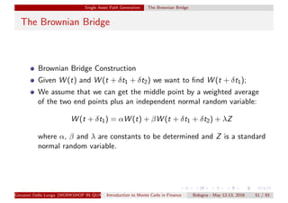 Single Asset Path Generation The Brownian Bridge
The Brownian Bridge
Brownian Bridge Construction
Given W (t) and W (t + δt1 + δt2) we want to ﬁnd W (t + δt1);
We assume that we can get the middle point by a weighted average
of the two end points plus an independent normal random variable:
W (t + δt1) = αW (t) + βW (t + δt1 + δt2) + λZ
where α, β and λ are constants to be determined and Z is a standard
normal random variable.
Giovanni Della Lunga (WORKSHOP IN QUANTITATIVE FINANCE)Introduction to Monte Carlo in Finance Bologna - May 12-13, 2016 51 / 93
 