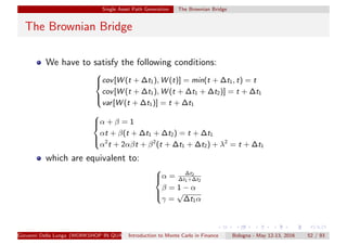 Single Asset Path Generation The Brownian Bridge
The Brownian Bridge
We have to satisfy the following conditions:



cov[W (t + ∆t1), W (t)] = min(t + ∆t1, t) = t
cov[W (t + ∆t1), W (t + ∆t1 + ∆t2)] = t + ∆t1
var[W (t + ∆t1)] = t + ∆t1



α + β = 1
αt + β(t + ∆t1 + ∆t2) = t + ∆t1
α2
t + 2αβt + β2
(t + ∆t1 + ∆t2) + λ2
= t + ∆t1
which are equivalent to:



α = ∆t2
∆t1+∆t2
β = 1 − α
γ =
√
∆t1α
Giovanni Della Lunga (WORKSHOP IN QUANTITATIVE FINANCE)Introduction to Monte Carlo in Finance Bologna - May 12-13, 2016 52 / 93
 