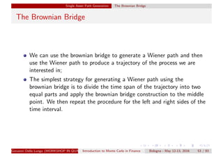 Single Asset Path Generation The Brownian Bridge
The Brownian Bridge
We can use the brownian bridge to generate a Wiener path and then
use the Wiener path to produce a trajectory of the process we are
interested in;
The simplest strategy for generating a Wiener path using the
brownian bridge is to divide the time span of the trajectory into two
equal parts and apply the brownian bridge construction to the middle
point. We then repeat the procedure for the left and right sides of the
time interval.
Giovanni Della Lunga (WORKSHOP IN QUANTITATIVE FINANCE)Introduction to Monte Carlo in Finance Bologna - May 12-13, 2016 53 / 93
 