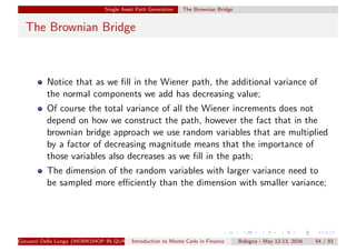 Single Asset Path Generation The Brownian Bridge
The Brownian Bridge
Notice that as we ﬁll in the Wiener path, the additional variance of
the normal components we add has decreasing value;
Of course the total variance of all the Wiener increments does not
depend on how we construct the path, however the fact that in the
brownian bridge approach we use random variables that are multiplied
by a factor of decreasing magnitude means that the importance of
those variables also decreases as we ﬁll in the path;
The dimension of the random variables with larger variance need to
be sampled more eﬃciently than the dimension with smaller variance;
Giovanni Della Lunga (WORKSHOP IN QUANTITATIVE FINANCE)Introduction to Monte Carlo in Finance Bologna - May 12-13, 2016 54 / 93
 