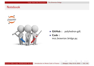 Single Asset Path Generation The Brownian Bridge
Notebook
GitHub : polyhedron-gdl;
Code :
mcs brownian bridge.py;
Giovanni Della Lunga (WORKSHOP IN QUANTITATIVE FINANCE)Introduction to Monte Carlo in Finance Bologna - May 12-13, 2016 55 / 93
 