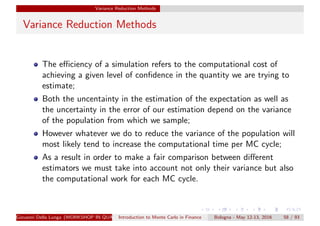 Variance Reduction Methods
Variance Reduction Methods
The eﬃciency of a simulation refers to the computational cost of
achieving a given level of conﬁdence in the quantity we are trying to
estimate;
Both the uncentainty in the estimation of the expectation as well as
the uncertainty in the error of our estimation depend on the variance
of the population from which we sample;
However whatever we do to reduce the variance of the population will
most likely tend to increase the computational time per MC cycle;
As a result in order to make a fair comparison between diﬀerent
estimators we must take into account not only their variance but also
the computational work for each MC cycle.
Giovanni Della Lunga (WORKSHOP IN QUANTITATIVE FINANCE)Introduction to Monte Carlo in Finance Bologna - May 12-13, 2016 58 / 93
 