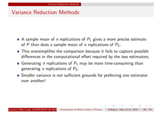 Variance Reduction Methods
Variance Reduction Methods
A sample mean of n replications of P1 gives a more precise estimate
of P than does a sample mean of n replications of P2;
This oversimpliﬁes the comparison because it fails to capture possible
diﬀerences in the computational eﬀort required by the two estimators;
Generating n replications of P1 may be more time-consuming than
generating n replications of P2;
Smaller variance is not suﬃcient grounds for preferring one estimator
over another!
Giovanni Della Lunga (WORKSHOP IN QUANTITATIVE FINANCE)Introduction to Monte Carlo in Finance Bologna - May 12-13, 2016 60 / 93
 