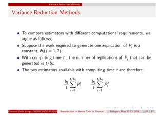 Variance Reduction Methods
Variance Reduction Methods
To compare estimators with diﬀerent computational requirements, we
argue as follows;
Suppose the work required to generate one replication of Pj is a
constant, bj (j = 1, 2);
With computing time t , the number of replications of Pj that can be
generated is t/bj ;
The two estimators available with computing time t are therefore:
b1
t
t/b1
i=1
ˆP1
i
b2
t
t/b2
i=1
ˆP2
i
Giovanni Della Lunga (WORKSHOP IN QUANTITATIVE FINANCE)Introduction to Monte Carlo in Finance Bologna - May 12-13, 2016 61 / 93
 