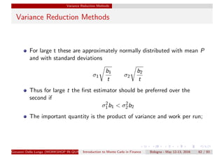 Variance Reduction Methods
Variance Reduction Methods
For large t these are approximately normally distributed with mean P
and with standard deviations
σ1
b1
t
σ2
b2
t
Thus for large t the ﬁrst estimator should be preferred over the
second if
σ2
1b1 < σ2
2b2
The important quantity is the product of variance and work per run;
Giovanni Della Lunga (WORKSHOP IN QUANTITATIVE FINANCE)Introduction to Monte Carlo in Finance Bologna - May 12-13, 2016 62 / 93
 