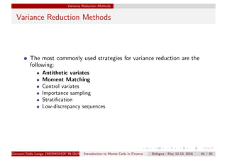 Variance Reduction Methods
Variance Reduction Methods
The most commonly used strategies for variance reduction are the
following:
Antithetic variates
Moment Matching
Control variates
Importance sampling
Stratiﬁcation
Low-discrepancy sequences
Giovanni Della Lunga (WORKSHOP IN QUANTITATIVE FINANCE)Introduction to Monte Carlo in Finance Bologna - May 12-13, 2016 64 / 93
 