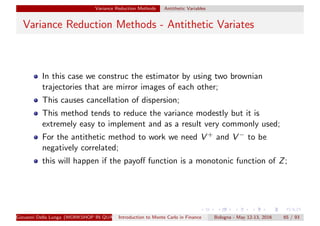 Variance Reduction Methods Antithetic Variables
Variance Reduction Methods - Antithetic Variates
In this case we construc the estimator by using two brownian
trajectories that are mirror images of each other;
This causes cancellation of dispersion;
This method tends to reduce the variance modestly but it is
extremely easy to implement and as a result very commonly used;
For the antithetic method to work we need V + and V − to be
negatively correlated;
this will happen if the payoﬀ function is a monotonic function of Z;
Giovanni Della Lunga (WORKSHOP IN QUANTITATIVE FINANCE)Introduction to Monte Carlo in Finance Bologna - May 12-13, 2016 65 / 93
 
