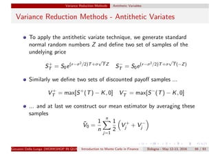 Variance Reduction Methods Antithetic Variables
Variance Reduction Methods - Antithetic Variates
To apply the antithetic variate technique, we generate standard
normal random numbers Z and deﬁne two set of samples of the
undelying price
S+
T = S0e(r−σ2/2)T+σ
√
TZ
S−
T = S0e(r−σ2/2)T+σ
√
T(−Z)
Similarly we deﬁne two sets of discounted payoﬀ samples ...
V +
T = max[S+
(T) − K, 0] V −
T = max[S−
(T) − K, 0]
... and at last we construct our mean estimator by averaging these
samples
¯V0 =
1
n
n
j=1
1
2
V +
j + V −
j
Giovanni Della Lunga (WORKSHOP IN QUANTITATIVE FINANCE)Introduction to Monte Carlo in Finance Bologna - May 12-13, 2016 66 / 93
 
