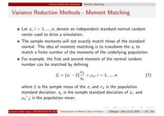 Variance Reduction Methods Moment Matching
Variance Reduction Methods - Moment Matching
Let zi , i = 1, ..., n, denote an independent standard normal random
vector used to drive a simulation.
The sample moments will not exactly match those of the standard
normal. The idea of moment matching is to transform the zi to
match a ﬁnite number of the moments of the underlying population.
For example, the ﬁrst and second moment of the normal random
number can be matched by deﬁning
˜zi = (zi − ˜z)
σz
sz
+ µz, i = 1, .....n (7)
where ˜z is the sample mean of the zi and σz is the population
standard deviation, sz is the sample standard deviation of zi , and
µz”¿ is the population mean.
Giovanni Della Lunga (WORKSHOP IN QUANTITATIVE FINANCE)Introduction to Monte Carlo in Finance Bologna - May 12-13, 2016 67 / 93
 