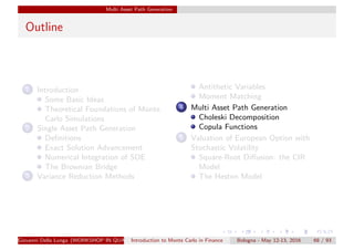 Multi Asset Path Generation
Outline
1 Introduction
Some Basic Ideas
Theoretical Foundations of Monte
Carlo Simulations
2 Single Asset Path Generation
Deﬁnitions
Exact Solution Advancement
Numerical Integration of SDE
The Brownian Bridge
3 Variance Reduction Methods
Antithetic Variables
Moment Matching
4 Multi Asset Path Generation
Choleski Decomposition
Copula Functions
5 Valuation of European Option with
Stochastic Volatility
Square-Root Diﬀusion: the CIR
Model
The Heston Model
Giovanni Della Lunga (WORKSHOP IN QUANTITATIVE FINANCE)Introduction to Monte Carlo in Finance Bologna - May 12-13, 2016 68 / 93
 