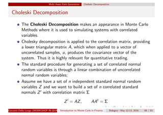 Multi Asset Path Generation Choleski Decomposition
Choleski Decomposition
The Choleski Decomposition makes an appearance in Monte Carlo
Methods where it is used to simulating systems with correlated
variables.
Cholesky decomposition is applied to the correlation matrix, providing
a lower triangular matrix A, which when applied to a vector of
uncorrelated samples, u, produces the covariance vector of the
system. Thus it is highly relevant for quantitative trading.
The standard procedure for generating a set of correlated normal
random variables is through a linear combination of uncorrelated
normal random variables;
Assume we have a set of n independent standard normal random
variables Z and we want to build a set of n correlated standard
normals Z with correlation matrix Σ
Z = AZ, AAt
= Σ
Giovanni Della Lunga (WORKSHOP IN QUANTITATIVE FINANCE)Introduction to Monte Carlo in Finance Bologna - May 12-13, 2016 69 / 93
 