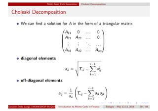 Multi Asset Path Generation Choleski Decomposition
Choleski Decomposition
We can ﬁnd a solution for A in the form of a triangular matrix





A11 0 . . . 0
A21 A22 . . . 0
...
...
... . . .
An1 An2 . . . Ann





diagonal elements
aii = Σii −
i−1
k=1
a2
ik
oﬀ-diagonal elements
aij =
1
aii
Σij −
i−1
k=1
aikajk
Giovanni Della Lunga (WORKSHOP IN QUANTITATIVE FINANCE)Introduction to Monte Carlo in Finance Bologna - May 12-13, 2016 70 / 93
 