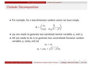 Multi Asset Path Generation Choleski Decomposition
Choleski Decomposition
For example, for a two-dimension random vector we have simply
A =
σ1 0
σ2ρ σ2 1 − ρ2
say one needs to generate two correlated normal variables x1 and x2
All one needs to do is to generate two uncorrelated Gaussian random
variables z1 andz2 and set
x1 = z1
x2 = ρz1 + 1 − ρ2z2
Giovanni Della Lunga (WORKSHOP IN QUANTITATIVE FINANCE)Introduction to Monte Carlo in Finance Bologna - May 12-13, 2016 71 / 93
 