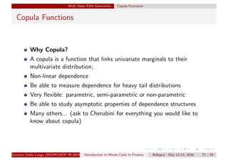 Multi Asset Path Generation Copula Functions
Copula Functions
Why Copula?
A copula is a function that links univariate marginals to their
multivariate distribution;
Non-linear dependence
Be able to measure dependence for heavy tail distributions
Very ﬂexible: parametric, semi-parametric or non-parametric
Be able to study asymptotic properties of dependence structures
Many others... (ask to Cherubini for everything you would like to
know about copula)
Giovanni Della Lunga (WORKSHOP IN QUANTITATIVE FINANCE)Introduction to Monte Carlo in Finance Bologna - May 12-13, 2016 72 / 93
 
