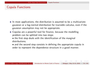 Multi Asset Path Generation Copula Functions
Copula Functions
In most applications, the distribution is assumed to be a multivariate
gaussian or a log-normal distribution for tractable calculus, even if the
gaussian assumption may not be appropriate.
Copulas are a powerful tool for ﬁnance, because the modelling
problem can be splitted into two steps:
• the ﬁrst step deals with the identiﬁcation of the marginal
distributions;
• and the second step consists in deﬁning the appropriate copula in
order to represent the dependence structure in a good manner.
Giovanni Della Lunga (WORKSHOP IN QUANTITATIVE FINANCE)Introduction to Monte Carlo in Finance Bologna - May 12-13, 2016 73 / 93
 