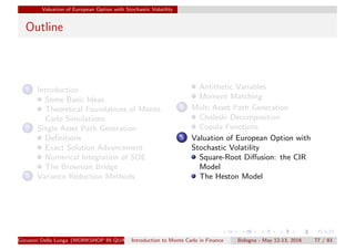 Valuation of European Option with Stochastic Volatility
Outline
1 Introduction
Some Basic Ideas
Theoretical Foundations of Monte
Carlo Simulations
2 Single Asset Path Generation
Deﬁnitions
Exact Solution Advancement
Numerical Integration of SDE
The Brownian Bridge
3 Variance Reduction Methods
Antithetic Variables
Moment Matching
4 Multi Asset Path Generation
Choleski Decomposition
Copula Functions
5 Valuation of European Option with
Stochastic Volatility
Square-Root Diﬀusion: the CIR
Model
The Heston Model
Giovanni Della Lunga (WORKSHOP IN QUANTITATIVE FINANCE)Introduction to Monte Carlo in Finance Bologna - May 12-13, 2016 77 / 93
 