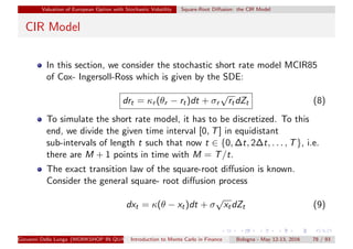 Valuation of European Option with Stochastic Volatility Square-Root Diﬀusion: the CIR Model
CIR Model
In this section, we consider the stochastic short rate model MCIR85
of Cox- Ingersoll-Ross which is given by the SDE:
drt = κr (θr − rt)dt + σr
√
rtdZt (8)
To simulate the short rate model, it has to be discretized. To this
end, we divide the given time interval [0, T] in equidistant
sub-intervals of length t such that now t ∈ {0, ∆t, 2∆t, . . . , T}, i.e.
there are M + 1 points in time with M = T/t.
The exact transition law of the square-root diﬀusion is known.
Consider the general square- root diﬀusion process
dxt = κ(θ − xt)dt + σ
√
xtdZt (9)
Giovanni Della Lunga (WORKSHOP IN QUANTITATIVE FINANCE)Introduction to Monte Carlo in Finance Bologna - May 12-13, 2016 78 / 93
 