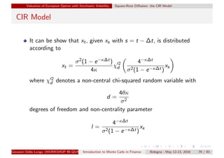 Valuation of European Option with Stochastic Volatility Square-Root Diﬀusion: the CIR Model
CIR Model
It can be show that xt, given xs with s = t − ∆t, is distributed
according to
xt =
σ2(1 − e−κ∆t)
4κ
χ 2
d
4−κ∆t
σ2(1 − e−κ∆t)
xs
where χ 2
d denotes a non-central chi-squared random variable with
d =
4θκ
σ2
degrees of freedom and non-centrality parameter
l =
4−κ∆t
σ2(1 − e−κ∆t)
xs
Giovanni Della Lunga (WORKSHOP IN QUANTITATIVE FINANCE)Introduction to Monte Carlo in Finance Bologna - May 12-13, 2016 79 / 93
 