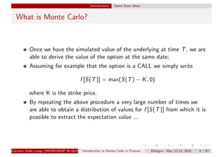 Introduction Some Basic Ideas
What is Monte Carlo?
Once we have the simulated value of the underlying at time T, we are
able to derive the value of the option at the same date;
Assuming for example that the option is a CALL we simply write
f [S(T)] = max(S(T) − K, 0)
where K is the strike price.
By repeating the above procedure a very large number of times we
are able to obtain a distribution of values for f [S(T)] from which it is
possible to extract the expectation value ...
Giovanni Della Lunga (WORKSHOP IN QUANTITATIVE FINANCE)Introduction to Monte Carlo in Finance Bologna - May 12-13, 2016 8 / 93
 