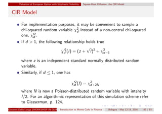 Valuation of European Option with Stochastic Volatility Square-Root Diﬀusion: the CIR Model
CIR Model
For implementation purposes, it may be convenient to sample a
chi-squared random variable χ2
d instead of a non-central chi-squared
one, χ 2
d .
If d > 1, the following relationship holds true
χ 2
d (l) = (z +
√
l)2
+ χ2
d−1
where z is an independent standard normally distributed random
variable.
Similarly, if d ≤ 1, one has
χ 2
d (l) = χ2
d+2N
where N is now a Poisson-distributed random variable with intensity
l/2. For an algorithmic representation of this simulation scheme refer
to Glasserman, p. 124.
Giovanni Della Lunga (WORKSHOP IN QUANTITATIVE FINANCE)Introduction to Monte Carlo in Finance Bologna - May 12-13, 2016 80 / 93
 