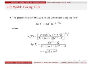Valuation of European Option with Stochastic Volatility Square-Root Diﬀusion: the CIR Model
CIR Model: Pricing ZCB
The present value of the ZCB in the CIR model takes the form:
B0(T) = b1(T)e−b2(T)r0
where
b1(T) =
2γ exp((κr + γ)T/2)
2γ + (κr + γ)(eγT − 1)
2κr θr
σ2
r
b2(T) =
2(eγT − 1)
2γ + (κr + γ)(eγT − 1)
γ = κ2
r + 2σ2
r
Giovanni Della Lunga (WORKSHOP IN QUANTITATIVE FINANCE)Introduction to Monte Carlo in Finance Bologna - May 12-13, 2016 82 / 93
 