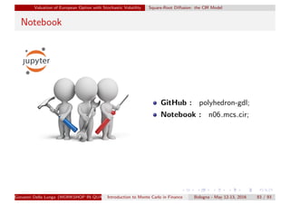 Valuation of European Option with Stochastic Volatility Square-Root Diﬀusion: the CIR Model
Notebook
GitHub : polyhedron-gdl;
Notebook : n06 mcs cir;
Giovanni Della Lunga (WORKSHOP IN QUANTITATIVE FINANCE)Introduction to Monte Carlo in Finance Bologna - May 12-13, 2016 83 / 93
 