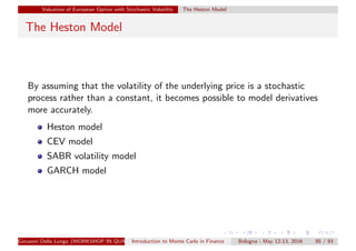 Valuation of European Option with Stochastic Volatility The Heston Model
The Heston Model
By assuming that the volatility of the underlying price is a stochastic
process rather than a constant, it becomes possible to model derivatives
more accurately.
Heston model
CEV model
SABR volatility model
GARCH model
Giovanni Della Lunga (WORKSHOP IN QUANTITATIVE FINANCE)Introduction to Monte Carlo in Finance Bologna - May 12-13, 2016 85 / 93
 