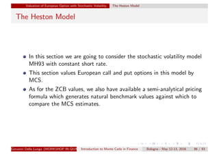 Valuation of European Option with Stochastic Volatility The Heston Model
The Heston Model
In this section we are going to consider the stochastic volatility model
MH93 with constant short rate.
This section values European call and put options in this model by
MCS.
As for the ZCB values, we also have available a semi-analytical pricing
formula which generates natural benchmark values against which to
compare the MCS estimates.
Giovanni Della Lunga (WORKSHOP IN QUANTITATIVE FINANCE)Introduction to Monte Carlo in Finance Bologna - May 12-13, 2016 86 / 93
 