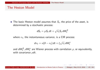 Valuation of European Option with Stochastic Volatility The Heston Model
The Heston Model
The basic Heston model assumes that St, the price of the asset, is
determined by a stochastic process:
dSt = µSt dt +
√
νtSt dW S
t
where νt, the instantaneous variance, is a CIR process:
dνt = κ(θ − νt) dt + ξ
√
νt dW ν
t
and dW S
t , dW ν
t are Wiener process with correlation ρ, or equivalently,
with covariance ρdt.
Giovanni Della Lunga (WORKSHOP IN QUANTITATIVE FINANCE)Introduction to Monte Carlo in Finance Bologna - May 12-13, 2016 87 / 93
 