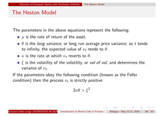 Valuation of European Option with Stochastic Volatility The Heston Model
The Heston Model
The parameters in the above equations represent the following:
µ is the rate of return of the asset.
θ is the long variance, or long run average price variance; as t tends
to inﬁnity, the expected value of νt tends to θ.
κ is the rate at which νt reverts to θ.
ξ is the volatility of the volatility, or vol of vol, and determines the
variance of νt.
If the parameters obey the following condition (known as the Feller
condition) then the process νt is strictly positive
2κθ > ξ2
Giovanni Della Lunga (WORKSHOP IN QUANTITATIVE FINANCE)Introduction to Monte Carlo in Finance Bologna - May 12-13, 2016 88 / 93
 