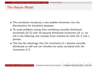 Valuation of European Option with Stochastic Volatility The Heston Model
The Heston Model
The correlation introduces a new problem dimension into the
discretization for simulation purposes.
To avoid problems arising from correlating normally distributed
increments (of S) with chi-squared distributed increments (of v), we
will in the following only consider Euler schemes for both the S and v
process.
This has the advantage that the increments of v become normally
distributed as well and can therefore be easily correlated with the
increments of S.
Giovanni Della Lunga (WORKSHOP IN QUANTITATIVE FINANCE)Introduction to Monte Carlo in Finance Bologna - May 12-13, 2016 89 / 93
 