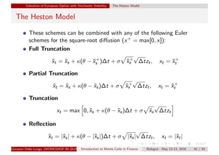 Valuation of European Option with Stochastic Volatility The Heston Model
The Heston Model
These schemes can be combined with any of the following Euler
schemes for the square-root diﬀusion (x+ = max[0, x]):
Full Truncation
˜xt = ˜xs + κ(θ − ˜x+
s )∆t + σ ˜x+
s
√
∆tzt, xt = ˜x+
t
Partial Truncation
˜xt = ˜xs + κ(θ − ˜xs)∆t + σ ˜x+
s
√
∆tzt, xt = ˜x+
t
Truncation
xt = max 0, ˜xs + κ(θ − ˜xs)∆t + σ ˜xs
√
∆tzt
Reﬂection
˜xt = |˜xs| + κ(θ − |˜xs|)∆t + σ |˜xs|
√
∆tzt, xt = |˜xt|
Giovanni Della Lunga (WORKSHOP IN QUANTITATIVE FINANCE)Introduction to Monte Carlo in Finance Bologna - May 12-13, 2016 91 / 93
 