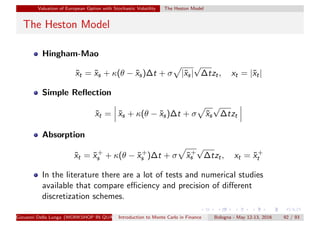 Valuation of European Option with Stochastic Volatility The Heston Model
The Heston Model
Hingham-Mao
˜xt = ˜xs + κ(θ − ˜xs)∆t + σ |˜xs|
√
∆tzt, xt = |˜xt|
Simple Reﬂection
˜xt = ˜xs + κ(θ − ˜xs)∆t + σ ˜xs
√
∆tzt
Absorption
˜xt = ˜x+
s + κ(θ − ˜x+
s )∆t + σ ˜x+
s
√
∆tzt, xt = ˜x+
t
In the literature there are a lot of tests and numerical studies
available that compare eﬃciency and precision of diﬀerent
discretization schemes.
Giovanni Della Lunga (WORKSHOP IN QUANTITATIVE FINANCE)Introduction to Monte Carlo in Finance Bologna - May 12-13, 2016 92 / 93
 