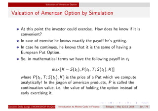 Valuation of American Option
Valuation of American Option by Simulation
At this point the investor could exercise. How does he know if it is
convenient?
In case of exercise he knows exactly the payoﬀ he’s getting.
In case he continues, he knows that it is the same of having a
European Put Option.
So, in mathematical terms we have the following payoﬀ in t1
max [K − S(t1), P(t1, T; S(t1), K)]
where P(t1, T; S(t1), K) is the price of a Put which we compute
analytically! In the jargon of american products, P is called the
continuation value, i.e. the value of holding the option instead of
early exercising it.
Giovanni Della Lunga (WORKSHOP IN QUANTITATIVE FINANCE)Introduction to Monte Carlo in Finance Bologna - May 12-13, 2016 10 / 79
 