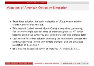 Valuation of American Option
Valuation of American Option by Simulation
Brute force solution: for each realization of S(t1) we run another
Monte Carlo to price the put.
This method (called Nested Monte Carlo) is very time consuming.
For this very simple case it’s time of execution grows as N2, which
becomes prohibitive when you deal with more than one exercise date!
Let’s search for a ﬁner solution analyzing the relationship between the
continuation value (in this very simple example) and the simulated
realization of S at step t1.
let’s plot the discounted payoﬀ at maturity, Pi , versus Si (t1) ...
Giovanni Della Lunga (WORKSHOP IN QUANTITATIVE FINANCE)Introduction to Monte Carlo in Finance Bologna - May 12-13, 2016 12 / 79
 