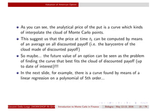Valuation of American Option
As you can see, the analytical price of the put is a curve which kinds
of interpolate the cloud of Monte Carlo points.
This suggest us that the price at time t1 can be computed by means
of an average on all discounted payoﬀ (i.e. the barycentre of the
cloud made of discounted payoﬀ)
So maybe... the future value of an option can be seen as the problem
of ﬁnding the curve that best ﬁts the cloud of discounted payoﬀ (up
to date of interest)!!!
In the next slide, for example, there is a curve found by means of a
linear regression on a polynomial of 5th order...
Giovanni Della Lunga (WORKSHOP IN QUANTITATIVE FINANCE)Introduction to Monte Carlo in Finance Bologna - May 12-13, 2016 15 / 79
 