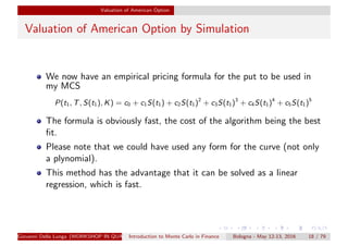 Valuation of American Option
Valuation of American Option by Simulation
We now have an empirical pricing formula for the put to be used in
my MCS
P(t1, T, S(t1), K) = c0 + c1S(t1) + c2S(t1)2
+ c3S(t1)3
+ c4S(t1)4
+ c5S(t1)5
The formula is obviously fast, the cost of the algorithm being the best
ﬁt.
Please note that we could have used any form for the curve (not only
a plynomial).
This method has the advantage that it can be solved as a linear
regression, which is fast.
Giovanni Della Lunga (WORKSHOP IN QUANTITATIVE FINANCE)Introduction to Monte Carlo in Finance Bologna - May 12-13, 2016 18 / 79
 