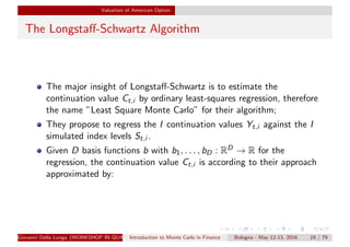Valuation of American Option
The Longstaﬀ-Schwartz Algorithm
The major insight of Longstaﬀ-Schwartz is to estimate the
continuation value Ct,i by ordinary least-squares regression, therefore
the name ”Least Square Monte Carlo” for their algorithm;
They propose to regress the I continuation values Yt,i against the I
simulated index levels St,i .
Given D basis functions b with b1, . . . , bD : RD → R for the
regression, the continuation value Ct,i is according to their approach
approximated by:
Giovanni Della Lunga (WORKSHOP IN QUANTITATIVE FINANCE)Introduction to Monte Carlo in Finance Bologna - May 12-13, 2016 19 / 79
 
