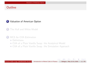 Valuation of American Option
Outline
1 Valuation of American Option
2 The Hull and White Model
3 MCS for CVA Estimation
Deﬁnitions
CVA of a Plain Vanilla Swap: the Analytical Model
CVA of a Plain Vanilla Swap: the Simulation Approach
Giovanni Della Lunga (WORKSHOP IN QUANTITATIVE FINANCE)Introduction to Monte Carlo in Finance Bologna - May 12-13, 2016 2 / 79
 