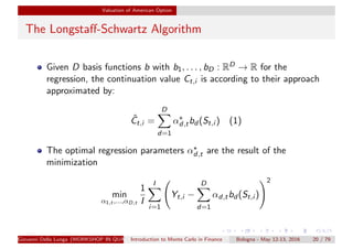 Valuation of American Option
The Longstaﬀ-Schwartz Algorithm
Given D basis functions b with b1, . . . , bD : RD → R for the
regression, the continuation value Ct,i is according to their approach
approximated by:
ˆCt,i =
D
d=1
αd,tbd (St,i ) (1)
The optimal regression parameters αd,t are the result of the
minimization
min
α1,t ,...,αD,t
1
I
I
i=1
Yt,i −
D
d=1
αd,tbd (St,i )
2
Giovanni Della Lunga (WORKSHOP IN QUANTITATIVE FINANCE)Introduction to Monte Carlo in Finance Bologna - May 12-13, 2016 20 / 79
 