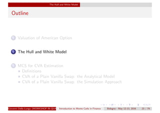 The Hull and White Model
Outline
1 Valuation of American Option
2 The Hull and White Model
3 MCS for CVA Estimation
Deﬁnitions
CVA of a Plain Vanilla Swap: the Analytical Model
CVA of a Plain Vanilla Swap: the Simulation Approach
Giovanni Della Lunga (WORKSHOP IN QUANTITATIVE FINANCE)Introduction to Monte Carlo in Finance Bologna - May 12-13, 2016 23 / 79
 