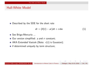 The Hull and White Model
Hull-White Model
Described by the SDE for the short rate
dr = (θ(t) − ar)dt + σdw (1)
See Brigo-Mercurio ...
Our version simpliﬁed: a and σ constant;
AKA Extended Vasicek (Note: r(t) is Gaussian);
θ determined uniquely by term structure;
Giovanni Della Lunga (WORKSHOP IN QUANTITATIVE FINANCE)Introduction to Monte Carlo in Finance Bologna - May 12-13, 2016 24 / 79
 